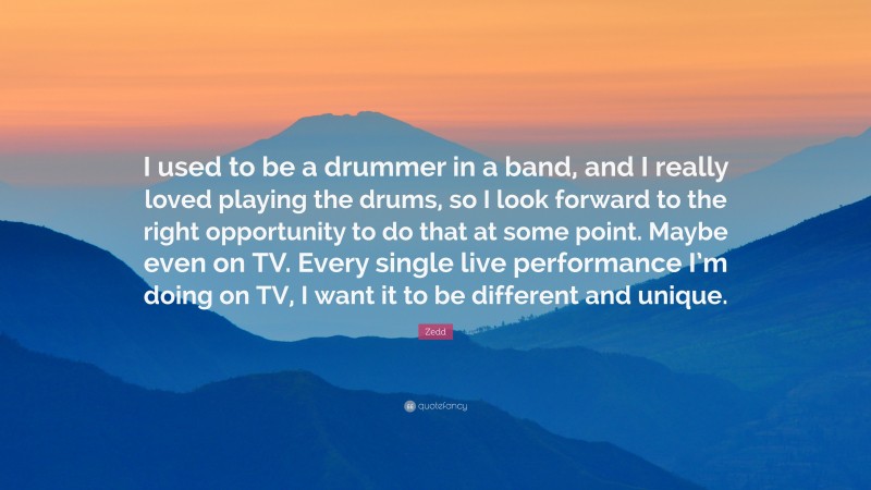 Zedd Quote: “I used to be a drummer in a band, and I really loved playing the drums, so I look forward to the right opportunity to do that at some point. Maybe even on TV. Every single live performance I’m doing on TV, I want it to be different and unique.”