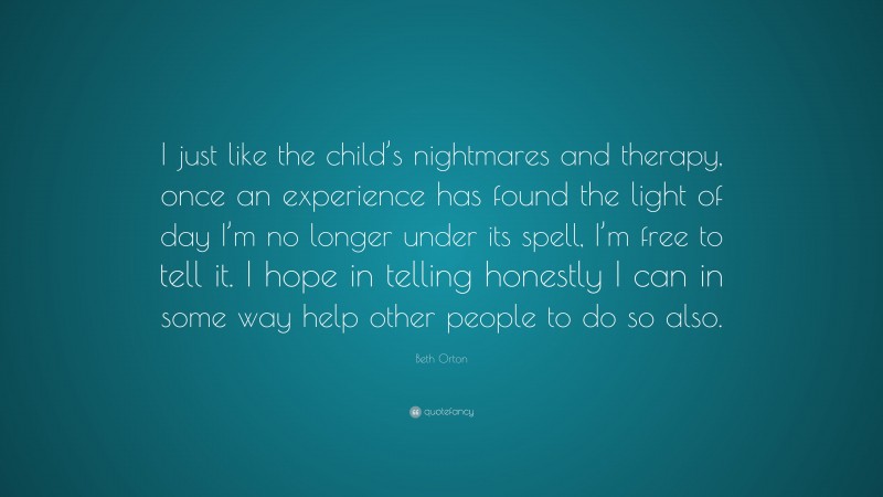 Beth Orton Quote: “I just like the child’s nightmares and therapy, once an experience has found the light of day I’m no longer under its spell, I’m free to tell it. I hope in telling honestly I can in some way help other people to do so also.”