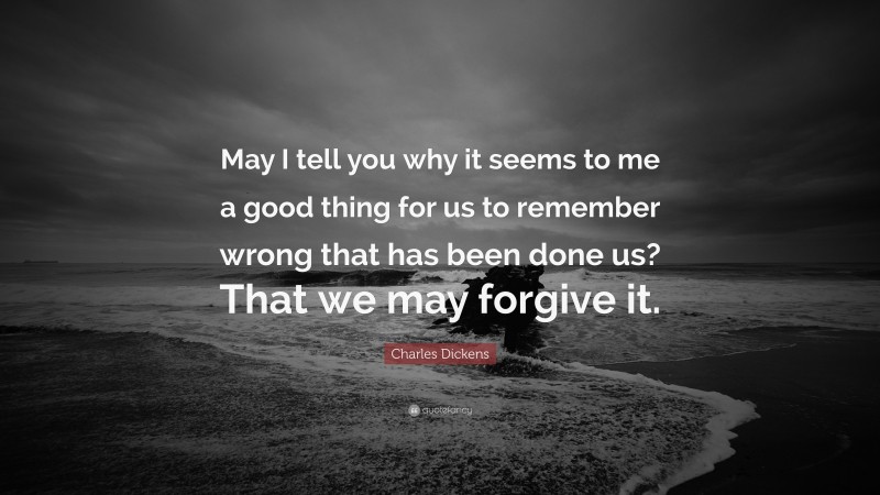 Charles Dickens Quote: “May I tell you why it seems to me a good thing for us to remember wrong that has been done us? That we may forgive it.”