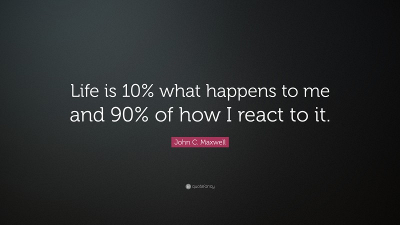 John C. Maxwell Quote: “Life is 10% what happens to me and 90% of how I react to it.”