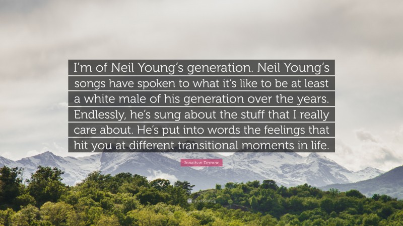 Jonathan Demme Quote: “I’m of Neil Young’s generation. Neil Young’s songs have spoken to what it’s like to be at least a white male of his generation over the years. Endlessly, he’s sung about the stuff that I really care about. He’s put into words the feelings that hit you at different transitional moments in life.”