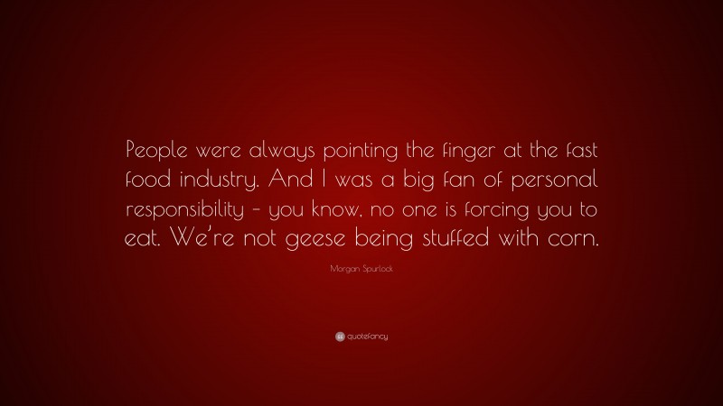 Morgan Spurlock Quote: “People were always pointing the finger at the fast food industry. And I was a big fan of personal responsibility – you know, no one is forcing you to eat. We’re not geese being stuffed with corn.”
