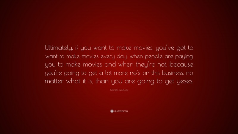 Morgan Spurlock Quote: “Ultimately, if you want to make movies, you’ve got to want to make movies every day, when people are paying you to make movies and when they’re not, because you’re going to get a lot more no’s on this business, no matter what it is, than you are going to get yeses.”