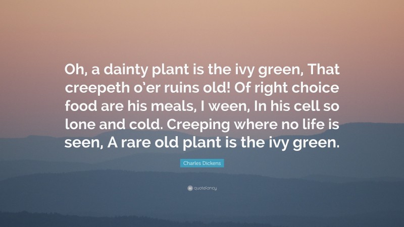 Charles Dickens Quote: “Oh, a dainty plant is the ivy green, That creepeth o’er ruins old! Of right choice food are his meals, I ween, In his cell so lone and cold. Creeping where no life is seen, A rare old plant is the ivy green.”