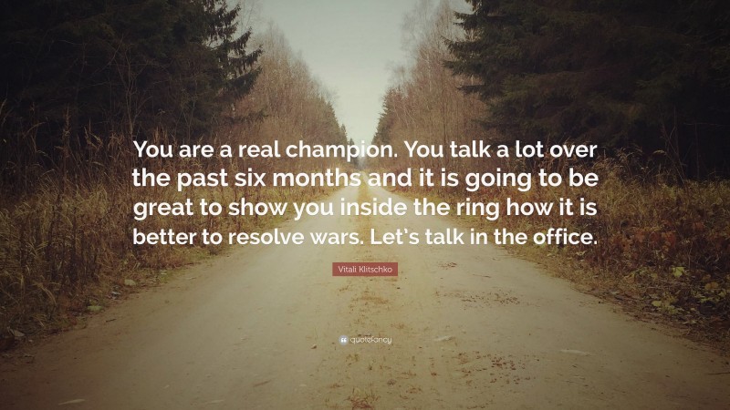 Vitali Klitschko Quote: “You are a real champion. You talk a lot over the past six months and it is going to be great to show you inside the ring how it is better to resolve wars. Let’s talk in the office.”