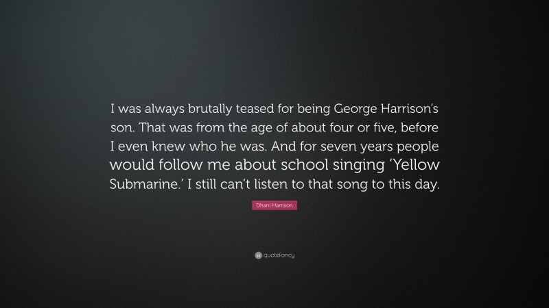 Dhani Harrison Quote: “I was always brutally teased for being George Harrison’s son. That was from the age of about four or five, before I even knew who he was. And for seven years people would follow me about school singing ‘Yellow Submarine.’ I still can’t listen to that song to this day.”