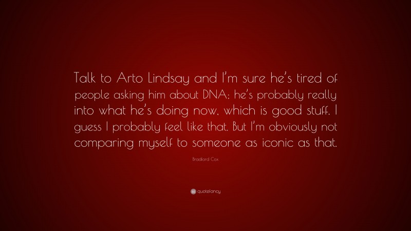 Bradford Cox Quote: “Talk to Arto Lindsay and I’m sure he’s tired of people asking him about DNA; he’s probably really into what he’s doing now, which is good stuff. I guess I probably feel like that. But I’m obviously not comparing myself to someone as iconic as that.”