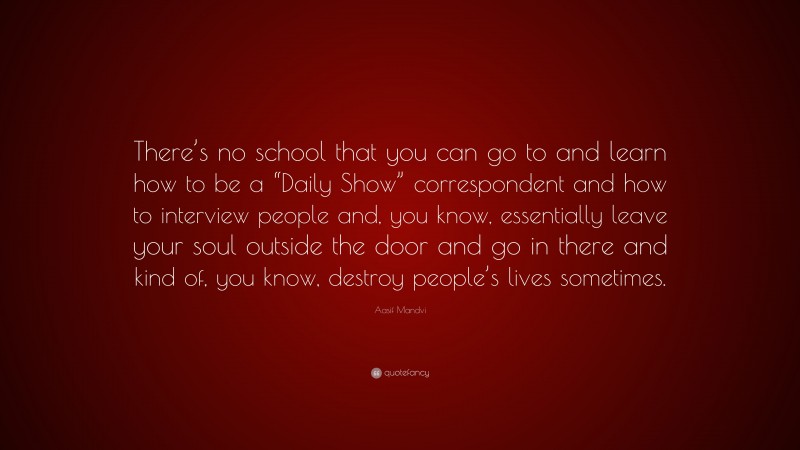 Aasif Mandvi Quote: “There’s no school that you can go to and learn how to be a “Daily Show” correspondent and how to interview people and, you know, essentially leave your soul outside the door and go in there and kind of, you know, destroy people’s lives sometimes.”