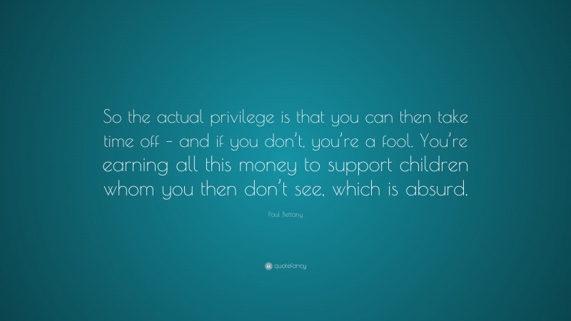 Paul Bettany Quote: “So the actual privilege is that you can then take time off – and if you don’t, you’re a fool. You’re earning all this money to support children whom you then don’t see, which is absurd.”