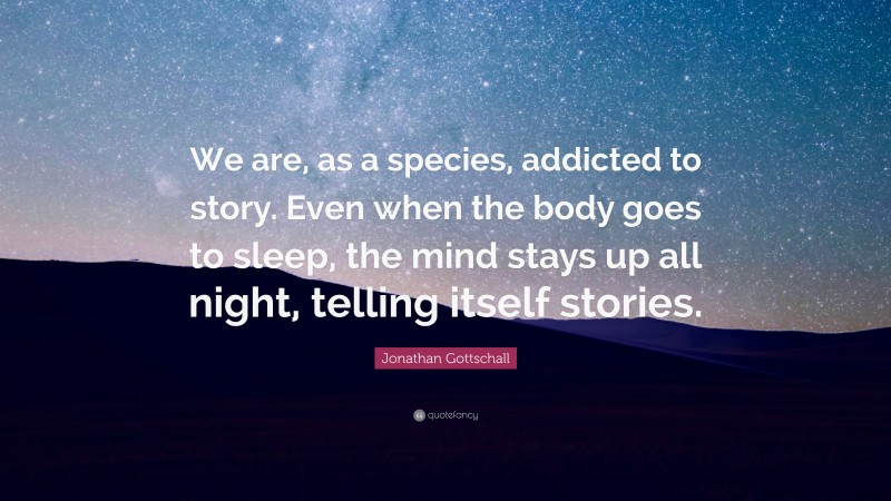 Jonathan Gottschall Quote: “We are, as a species, addicted to story. Even when the body goes to sleep, the mind stays up all night, telling itself stories.”