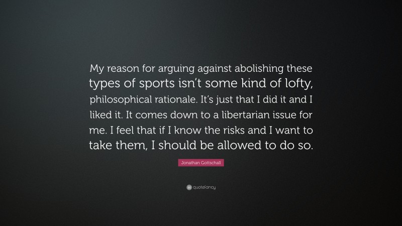 Jonathan Gottschall Quote: “My reason for arguing against abolishing these types of sports isn’t some kind of lofty, philosophical rationale. It’s just that I did it and I liked it. It comes down to a libertarian issue for me. I feel that if I know the risks and I want to take them, I should be allowed to do so.”