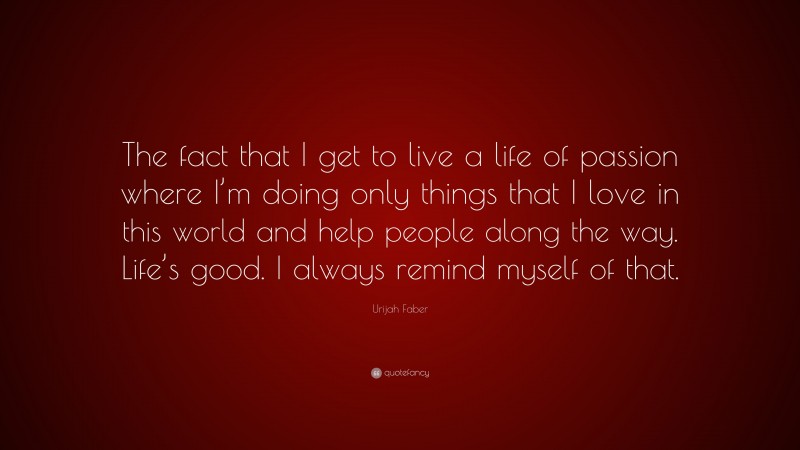 Urijah Faber Quote: “The fact that I get to live a life of passion where I’m doing only things that I love in this world and help people along the way. Life’s good. I always remind myself of that.”