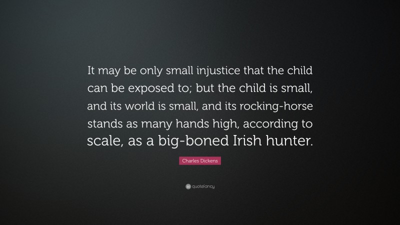 Charles Dickens Quote: “It may be only small injustice that the child can be exposed to; but the child is small, and its world is small, and its rocking-horse stands as many hands high, according to scale, as a big-boned Irish hunter.”