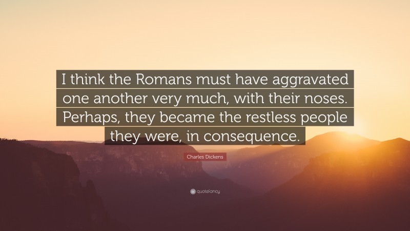 Charles Dickens Quote: “I think the Romans must have aggravated one another very much, with their noses. Perhaps, they became the restless people they were, in consequence.”