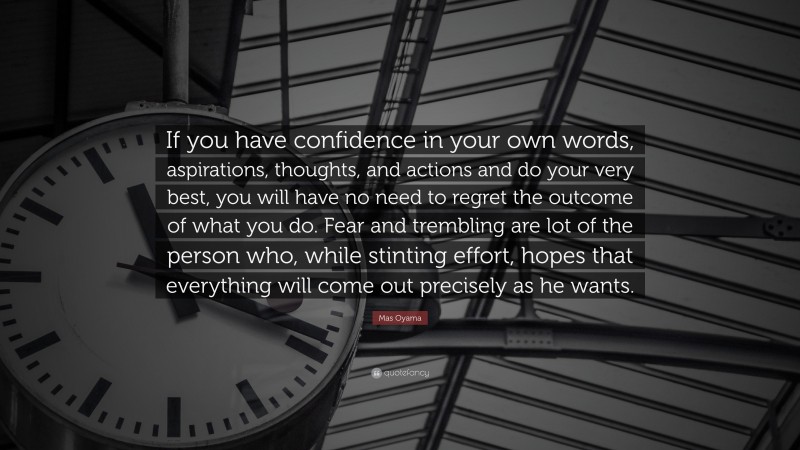 Mas Oyama Quote: “If you have confidence in your own words, aspirations, thoughts, and actions and do your very best, you will have no need to regret the outcome of what you do. Fear and trembling are lot of the person who, while stinting effort, hopes that everything will come out precisely as he wants.”