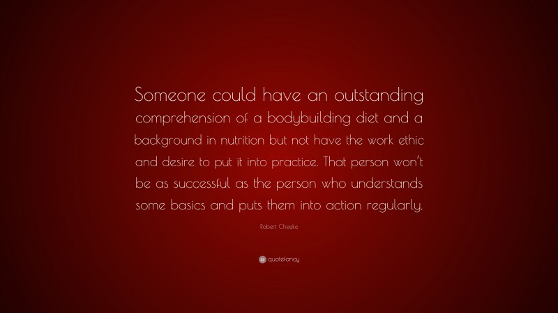 Robert Cheeke Quote: “Someone could have an outstanding comprehension of a bodybuilding diet and a background in nutrition but not have the work ethic and desire to put it into practice. That person won’t be as successful as the person who understands some basics and puts them into action regularly.”
