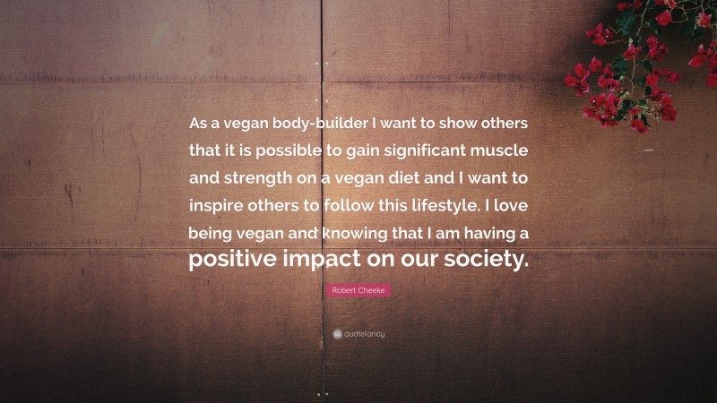 Robert Cheeke Quote: “As a vegan body-builder I want to show others that it is possible to gain significant muscle and strength on a vegan diet and I want to inspire others to follow this lifestyle. I love being vegan and knowing that I am having a positive impact on our society.”