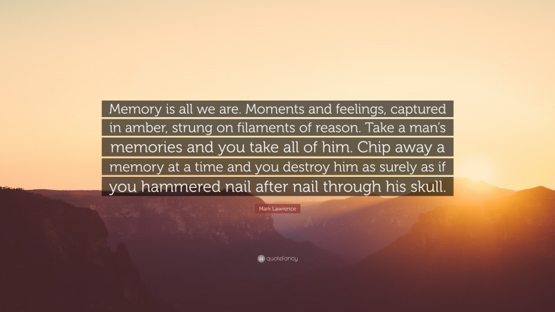Mark Lawrence Quote: “Memory is all we are. Moments and feelings, captured in amber, strung on filaments of reason. Take a man’s memories and you take all of him. Chip away a memory at a time and you destroy him as surely as if you hammered nail after nail through his skull.”