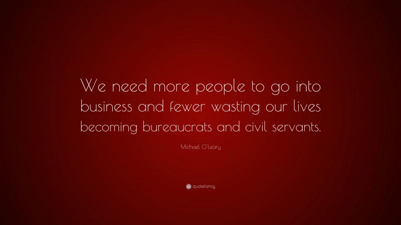 Michael O'Leary Quote: “We need more people to go into business and fewer wasting our lives becoming bureaucrats and civil servants.”