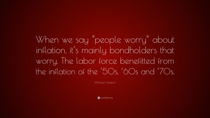 Michael Hudson Quote: “When we say “people worry” about inflation, it’s mainly bondholders that worry. The labor force benefitted from the inflation of the ’50s, ’60s and ’70s.”
