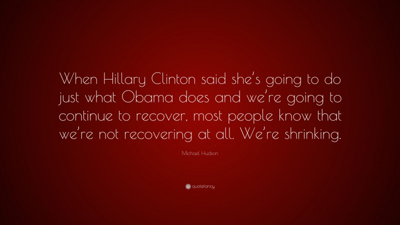 Michael Hudson Quote: “When Hillary Clinton said she’s going to do just what Obama does and we’re going to continue to recover, most people know that we’re not recovering at all. We’re shrinking.”