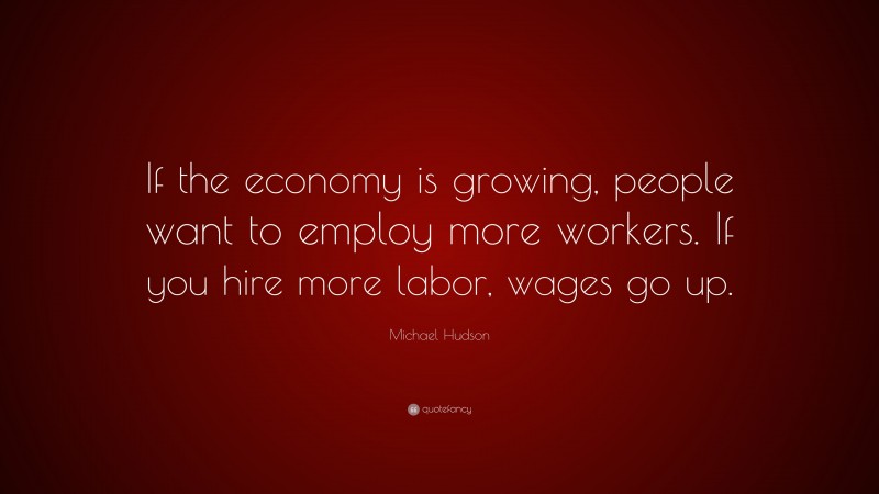 Michael Hudson Quote: “If the economy is growing, people want to employ more workers. If you hire more labor, wages go up.”