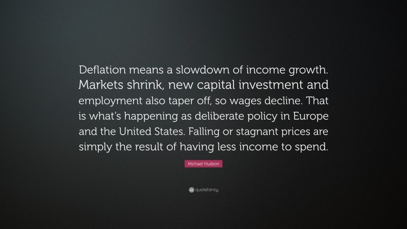 Michael Hudson Quote: “Deflation means a slowdown of income growth. Markets shrink, new capital investment and employment also taper off, so wages decline. That is what’s happening as deliberate policy in Europe and the United States. Falling or stagnant prices are simply the result of having less income to spend.”