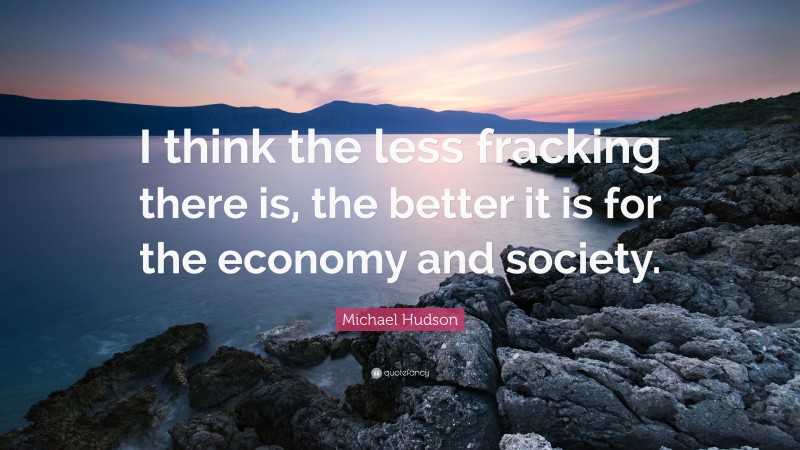 Michael Hudson Quote: “I think the less fracking there is, the better it is for the economy and society.”