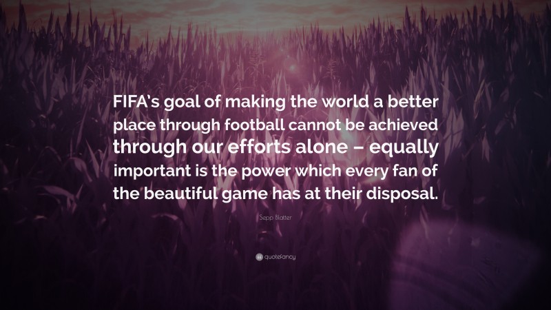 Sepp Blatter Quote: “FIFA’s goal of making the world a better place through football cannot be achieved through our efforts alone – equally important is the power which every fan of the beautiful game has at their disposal.”