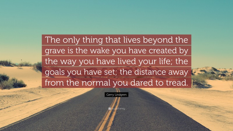 Gerry Lindgren Quote: “The only thing that lives beyond the grave is the wake you have created by the way you have lived your life; the goals you have set; the distance away from the normal you dared to tread.”