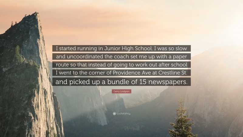 Gerry Lindgren Quote: “I started running in Junior High School. I was so slow and uncoordinated the coach set me up with a paper route so that instead of going to work out after school I went to the corner of Providence Ave at Crestline St. and picked up a bundle of 15 newspapers.”
