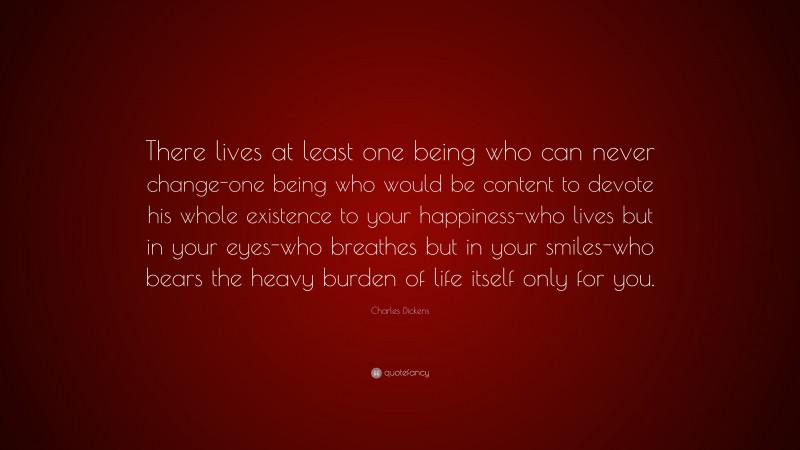 Charles Dickens Quote: “There lives at least one being who can never change-one being who would be content to devote his whole existence to your happiness-who lives but in your eyes-who breathes but in your smiles-who bears the heavy burden of life itself only for you.”