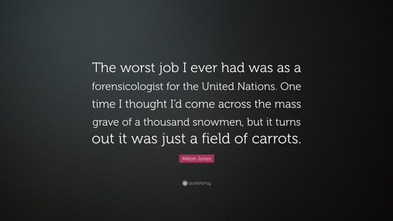 Milton Jones Quote: “The worst job I ever had was as a forensicologist for the United Nations. One time I thought I’d come across the mass grave of a thousand snowmen, but it turns out it was just a field of carrots.”