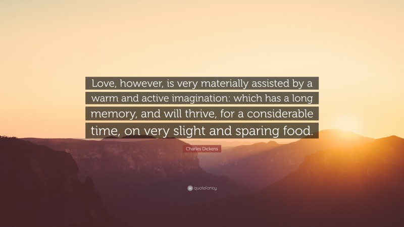 Charles Dickens Quote: “Love, however, is very materially assisted by a warm and active imagination: which has a long memory, and will thrive, for a considerable time, on very slight and sparing food.”