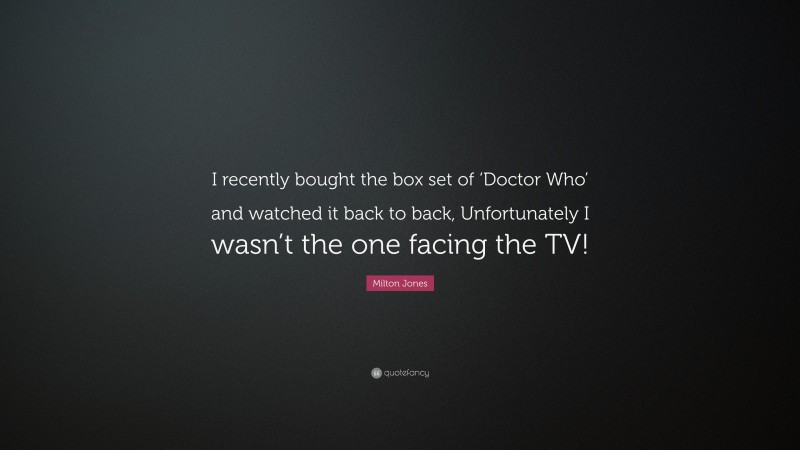 Milton Jones Quote: “I recently bought the box set of ‘Doctor Who’ and watched it back to back, Unfortunately I wasn’t the one facing the TV!”