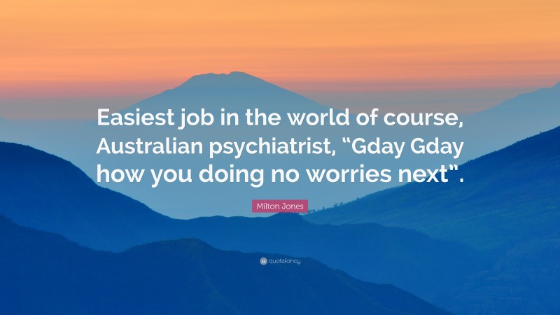 Milton Jones Quote: “Easiest job in the world of course, Australian psychiatrist, “Gday Gday how you doing no worries next”.”