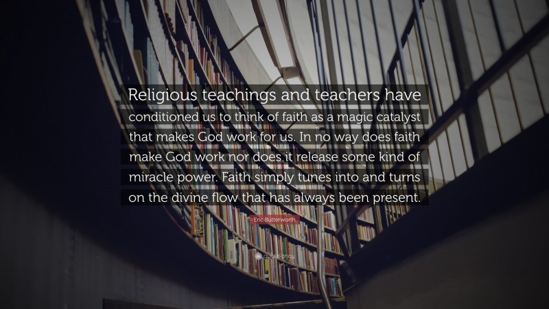 Eric Butterworth Quote: “Religious teachings and teachers have conditioned us to think of faith as a magic catalyst that makes God work for us. In no way does faith make God work nor does it release some kind of miracle power. Faith simply tunes into and turns on the divine flow that has always been present.”