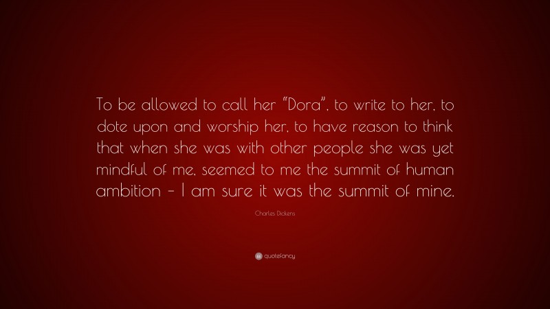 Charles Dickens Quote: “To be allowed to call her “Dora”, to write to her, to dote upon and worship her, to have reason to think that when she was with other people she was yet mindful of me, seemed to me the summit of human ambition – I am sure it was the summit of mine.”