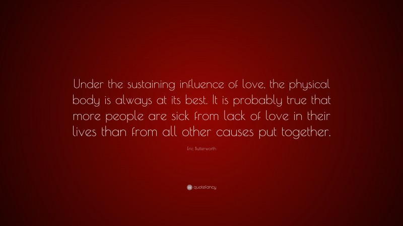Eric Butterworth Quote: “Under the sustaining influence of love, the physical body is always at its best. It is probably true that more people are sick from lack of love in their lives than from all other causes put together.”