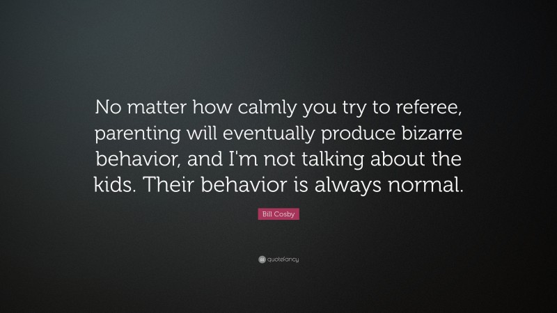 Bill Cosby Quote: “No matter how calmly you try to referee, parenting will eventually produce bizarre behavior, and I'm not talking about the kids. Their behavior is always normal.”