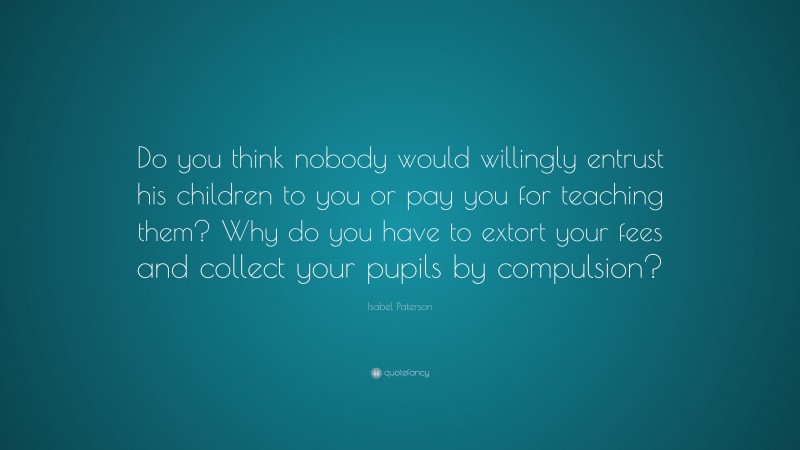 Isabel Paterson Quote: “Do you think nobody would willingly entrust his children to you or pay you for teaching them? Why do you have to extort your fees and collect your pupils by compulsion?”