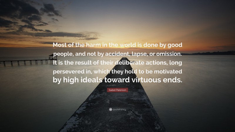 Isabel Paterson Quote: “Most of the harm in the world is done by good people, and not by accident, lapse, or omission. It is the result of their deliberate actions, long persevered in, which they hold to be motivated by high ideals toward virtuous ends.”