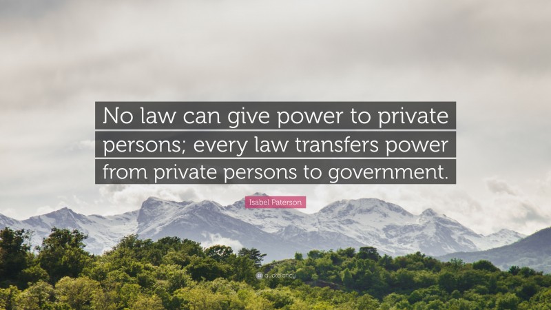 Isabel Paterson Quote: “No law can give power to private persons; every law transfers power from private persons to government.”