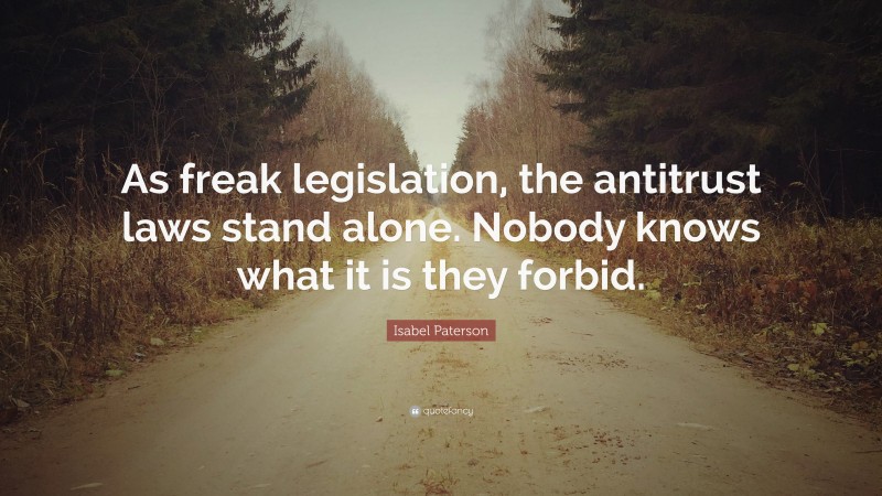 Isabel Paterson Quote: “As freak legislation, the antitrust laws stand alone. Nobody knows what it is they forbid.”