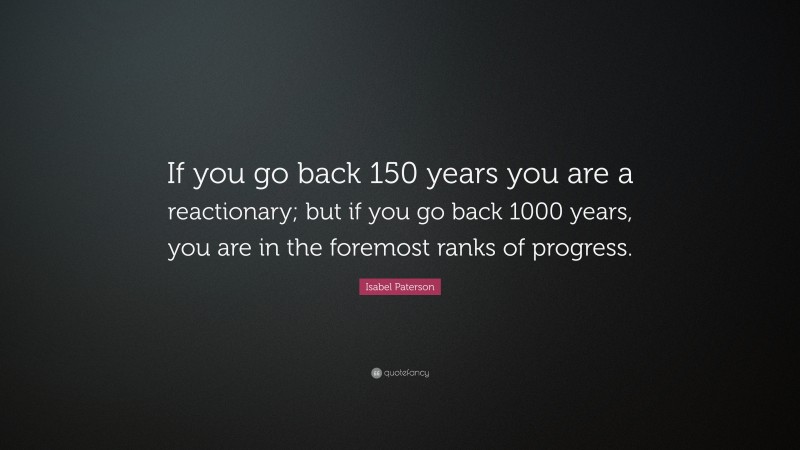 Isabel Paterson Quote: “If you go back 150 years you are a reactionary; but if you go back 1000 years, you are in the foremost ranks of progress.”