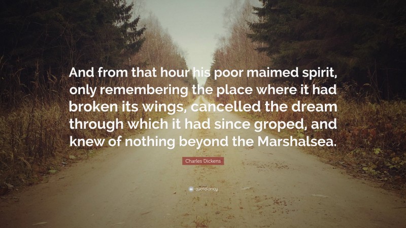 Charles Dickens Quote: “And from that hour his poor maimed spirit, only remembering the place where it had broken its wings, cancelled the dream through which it had since groped, and knew of nothing beyond the Marshalsea.”