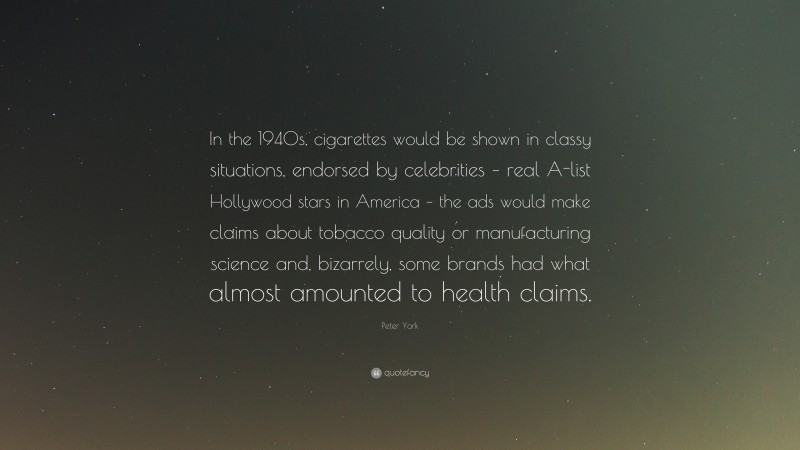 Peter York Quote: “In the 1940s, cigarettes would be shown in classy situations, endorsed by celebrities – real A-list Hollywood stars in America – the ads would make claims about tobacco quality or manufacturing science and, bizarrely, some brands had what almost amounted to health claims.”