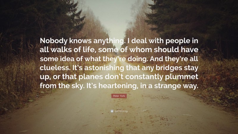 Peter York Quote: “Nobody knows anything. I deal with people in all walks of life, some of whom should have some idea of what they’re doing. And they’re all clueless. It’s astonishing that any bridges stay up, or that planes don’t constantly plummet from the sky. It’s heartening, in a strange way.”