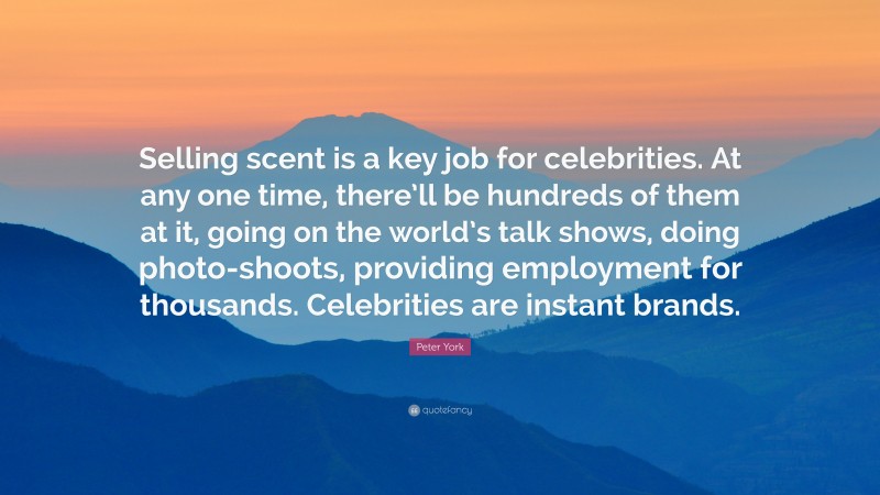 Peter York Quote: “Selling scent is a key job for celebrities. At any one time, there’ll be hundreds of them at it, going on the world’s talk shows, doing photo-shoots, providing employment for thousands. Celebrities are instant brands.”