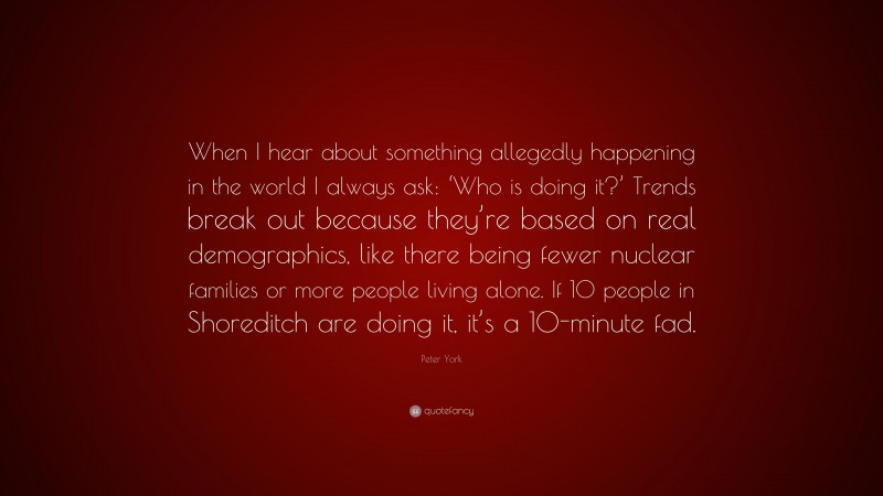 Peter York Quote: “When I hear about something allegedly happening in the world I always ask: ‘Who is doing it?’ Trends break out because they’re based on real demographics, like there being fewer nuclear families or more people living alone. If 10 people in Shoreditch are doing it, it’s a 10-minute fad.”